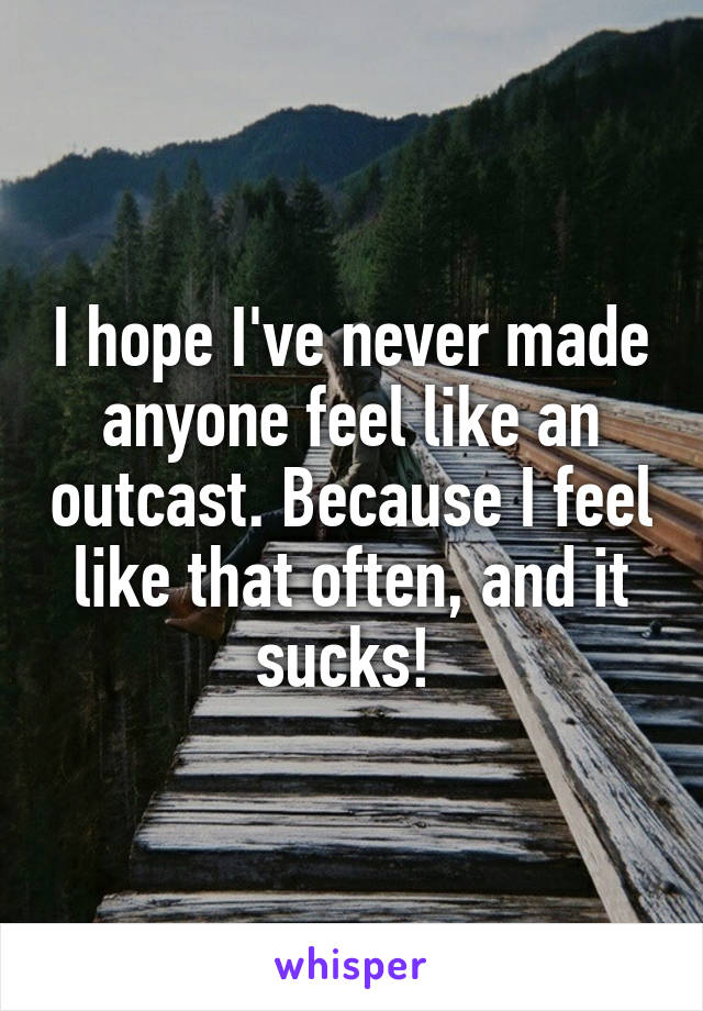 I hope I've never made anyone feel like an outcast. Because I feel like that often, and it sucks! 