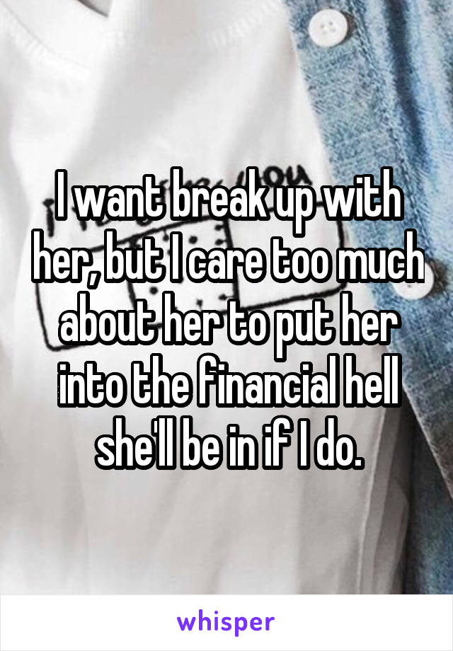 I want break up with her, but I care too much about her to put her into the financial hell she'll be in if I do.