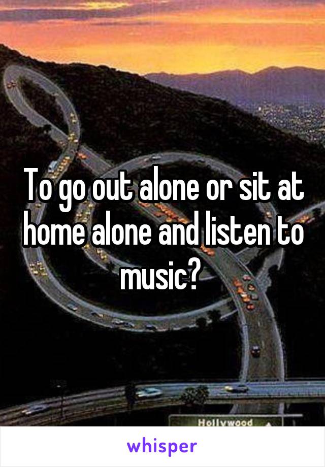 To go out alone or sit at home alone and listen to music? 