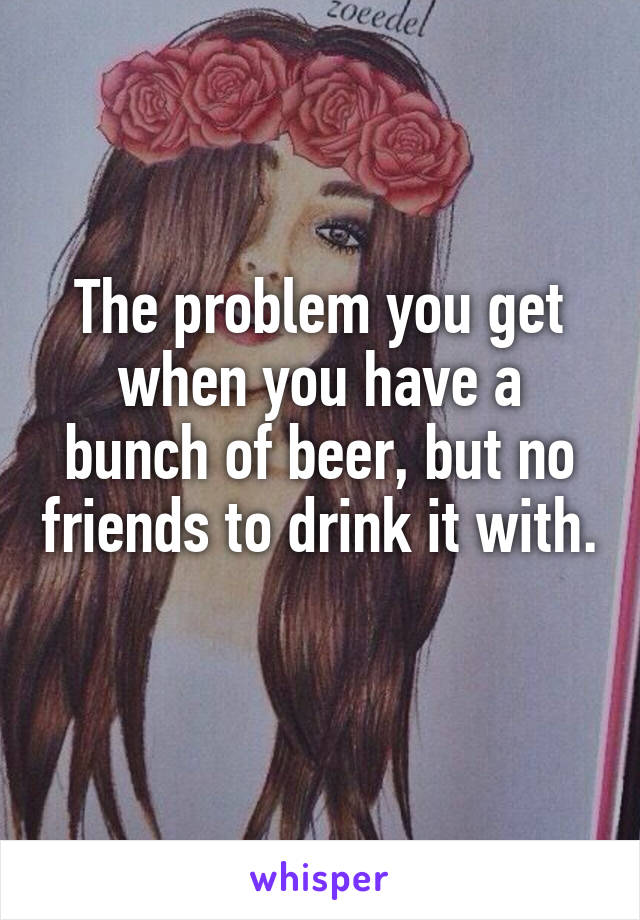 The problem you get when you have a bunch of beer, but no friends to drink it with. 