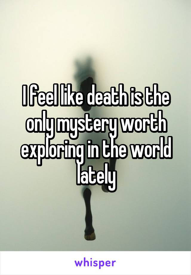 I feel like death is the only mystery worth exploring in the world lately