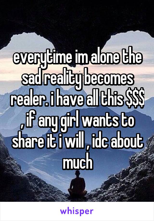 everytime im alone the sad reality becomes realer. i have all this $$$ , if any girl wants to share it i will , idc about much