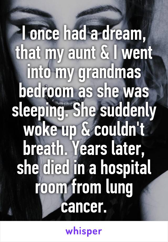 I once had a dream, that my aunt & I went into my grandmas bedroom as she was sleeping. She suddenly woke up & couldn't breath. Years later, she died in a hospital room from lung cancer.