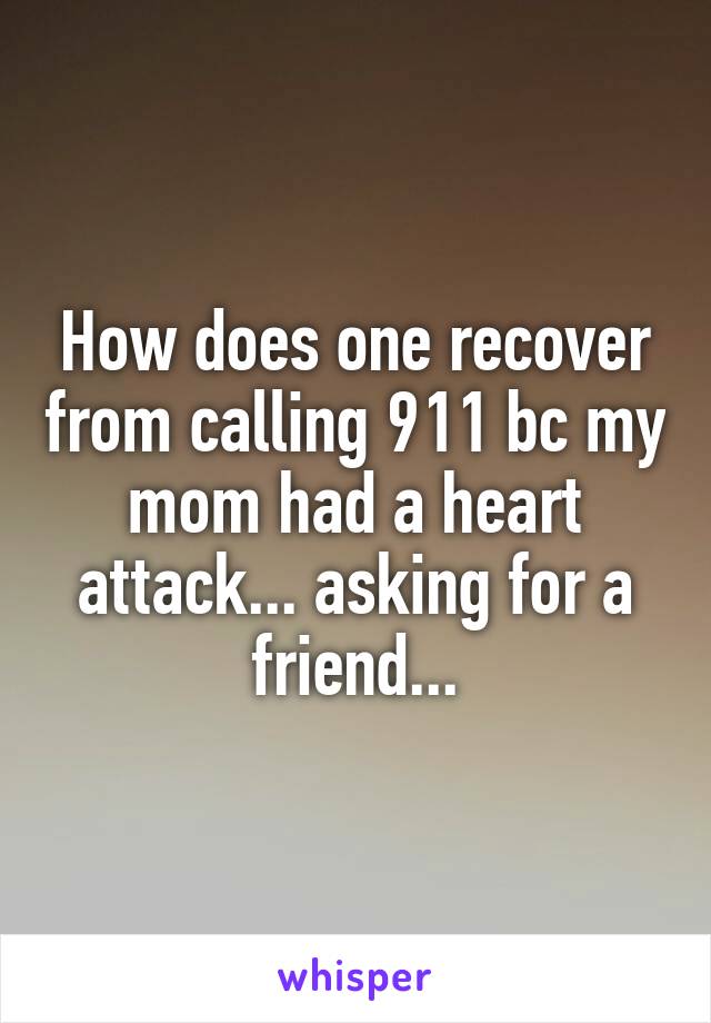 How does one recover from calling 911 bc my mom had a heart attack... asking for a friend...