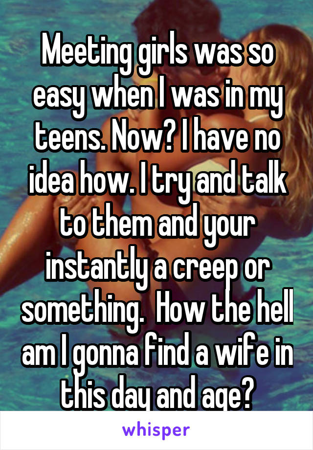 Meeting girls was so easy when I was in my teens. Now? I have no idea how. I try and talk to them and your instantly a creep or something.  How the hell am I gonna find a wife in this day and age?