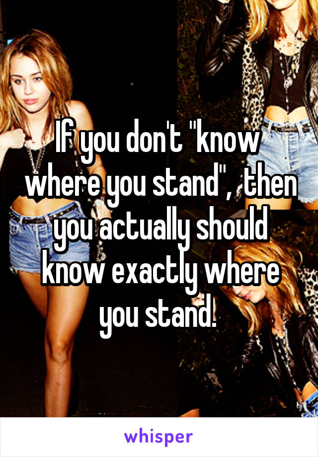 If you don't "know  where you stand",  then you actually should know exactly where you stand. 