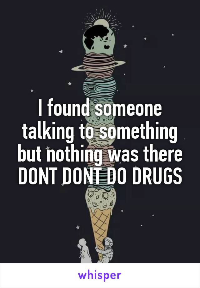 I found someone talking to something but nothing was there DONT DONT DO DRUGS