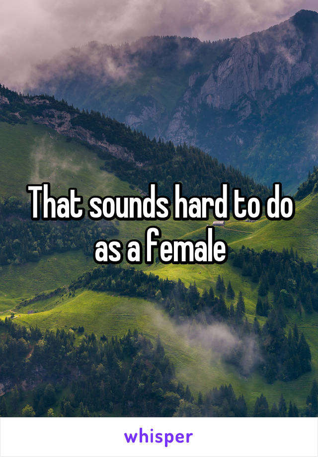 That sounds hard to do as a female