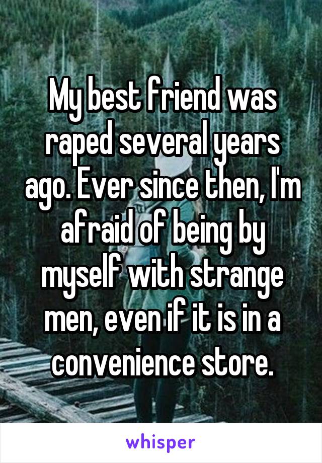 My best friend was raped several years ago. Ever since then, I'm afraid of being by myself with strange men, even if it is in a convenience store.