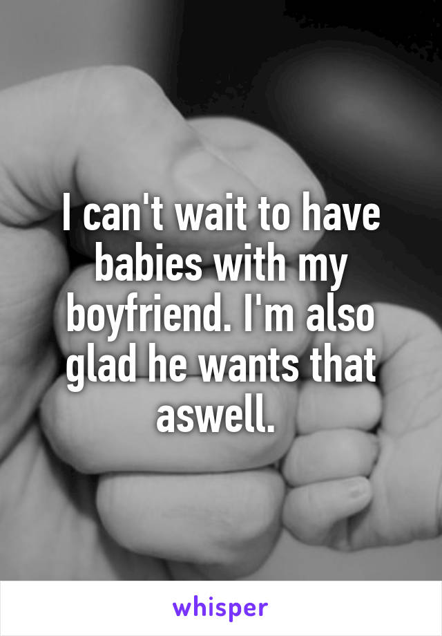 I can't wait to have babies with my boyfriend. I'm also glad he wants that aswell. 