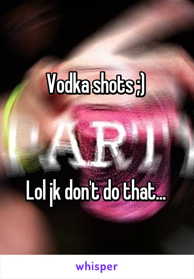 Vodka shots ;) 



Lol jk don't do that... 