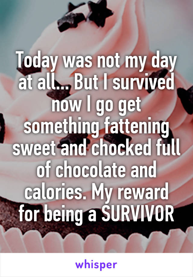 Today was not my day at all... But I survived now I go get something fattening sweet and chocked full of chocolate and calories. My reward for being a SURVIVOR