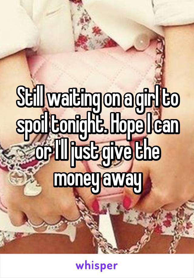 Still waiting on a girl to spoil tonight. Hope I can or I'll just give the money away