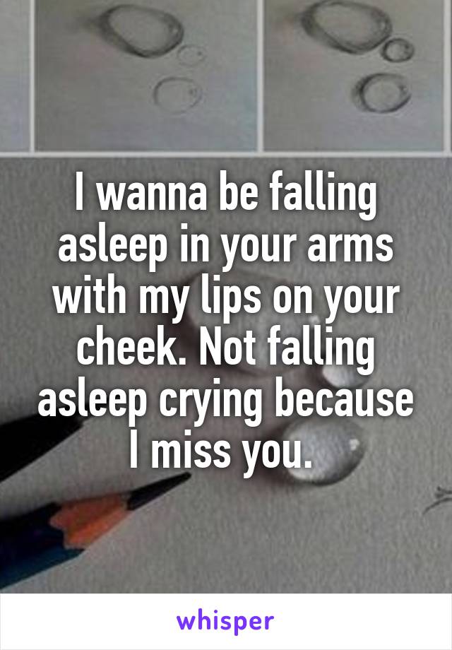 I wanna be falling asleep in your arms with my lips on your cheek. Not falling asleep crying because I miss you. 