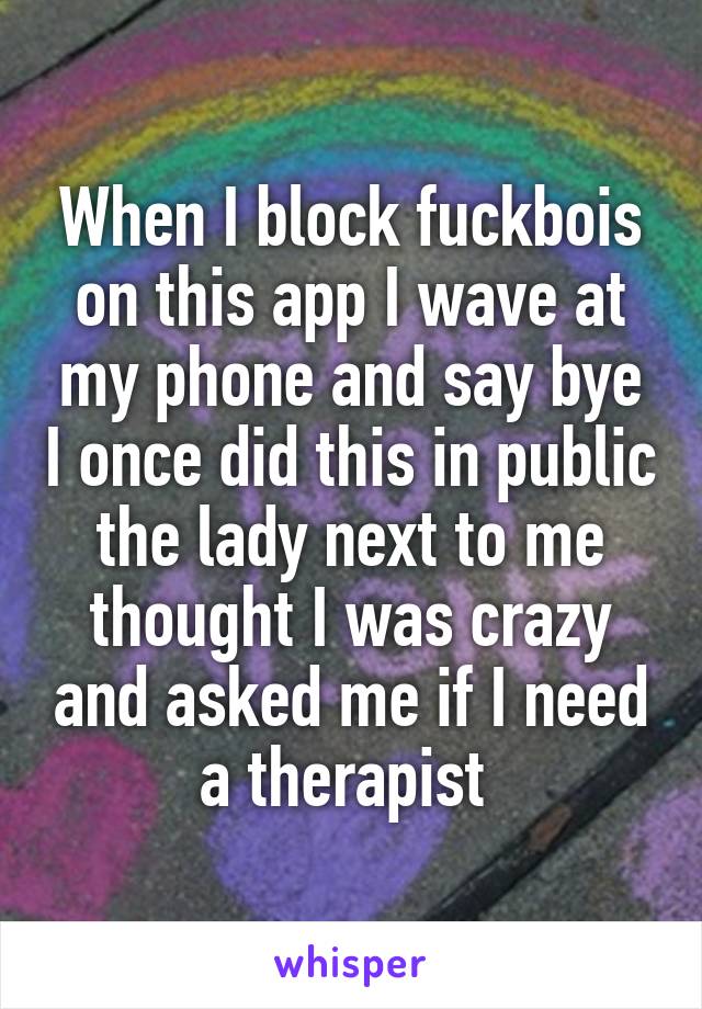 When I block fuckbois on this app I wave at my phone and say bye I once did this in public the lady next to me thought I was crazy and asked me if I need a therapist 