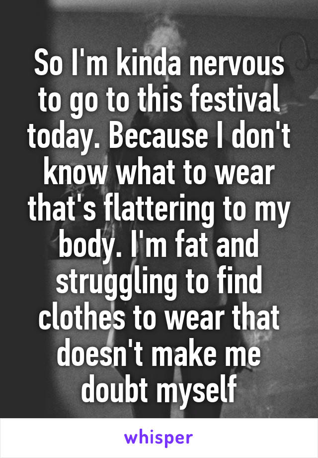 So I'm kinda nervous to go to this festival today. Because I don't know what to wear that's flattering to my body. I'm fat and struggling to find clothes to wear that doesn't make me doubt myself