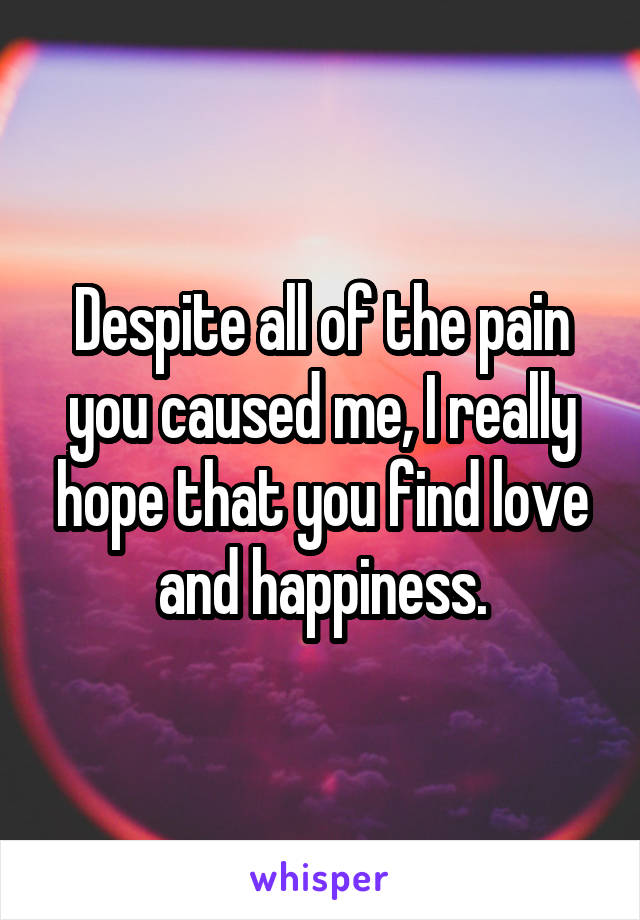 Despite all of the pain you caused me, I really hope that you find love and happiness.