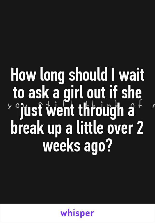 How long should I wait to ask a girl out if she just went through a break up a little over 2 weeks ago?