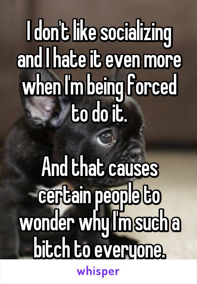 I don't like socializing and I hate it even more when I'm being forced to do it.

And that causes certain people to wonder why I'm such a bitch to everyone.