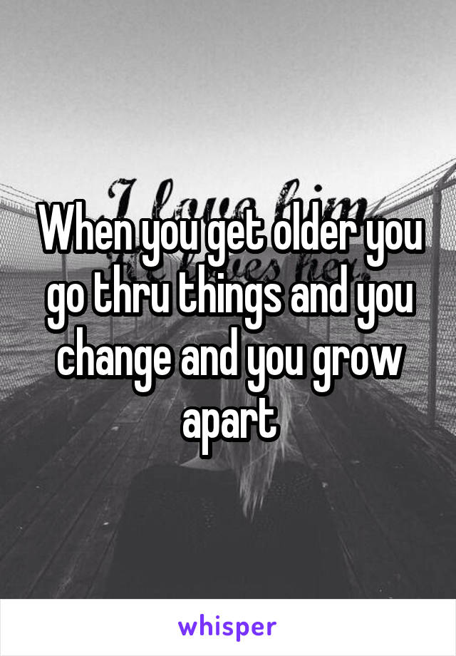 When you get older you go thru things and you change and you grow apart