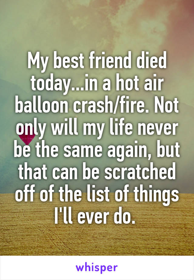 My best friend died today...in a hot air balloon crash/fire. Not only will my life never be the same again, but that can be scratched off of the list of things I'll ever do. 