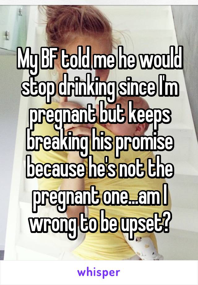 My BF told me he would stop drinking since I'm pregnant but keeps breaking his promise because he's not the pregnant one...am I wrong to be upset?