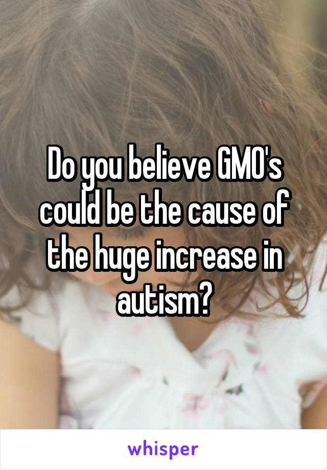 Do you believe GMO's could be the cause of the huge increase in autism?