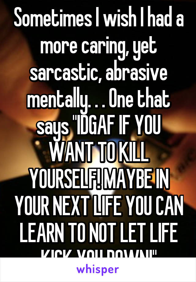 Sometimes I wish I had a more caring, yet sarcastic, abrasive mentally. . . One that says "IDGAF IF YOU WANT TO KILL YOURSELF! MAYBE IN YOUR NEXT LIFE YOU CAN LEARN TO NOT LET LIFE KICK YOU DOWN!"