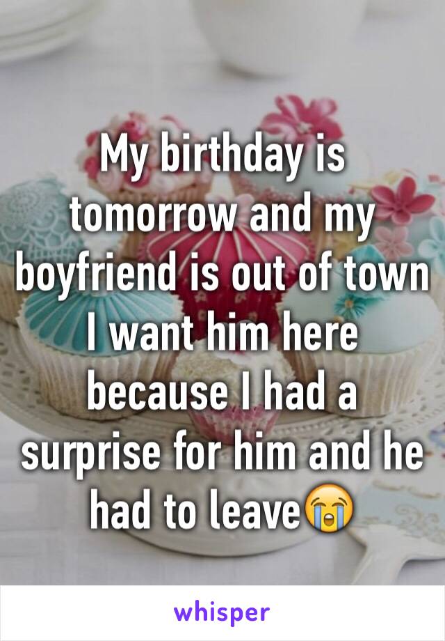 My birthday is tomorrow and my boyfriend is out of town I want him here because I had a surprise for him and he had to leave😭