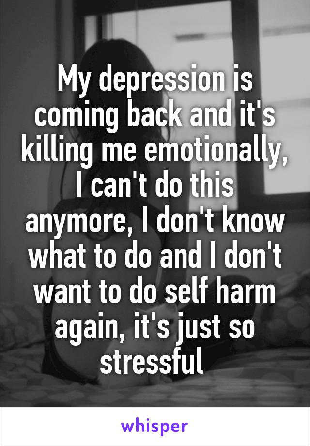 My depression is coming back and it's killing me emotionally, I can't do this anymore, I don't know what to do and I don't want to do self harm again, it's just so stressful 