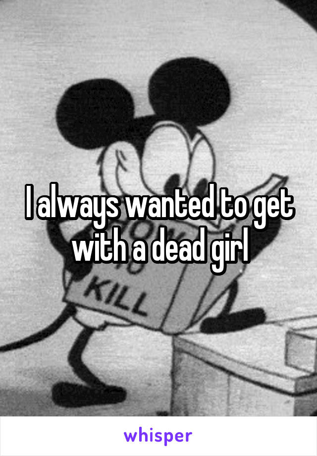 I always wanted to get with a dead girl