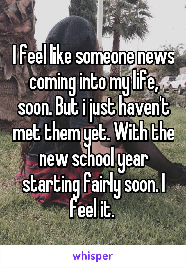 I feel like someone news coming into my life, soon. But i just haven't met them yet. With the new school year starting fairly soon. I feel it. 