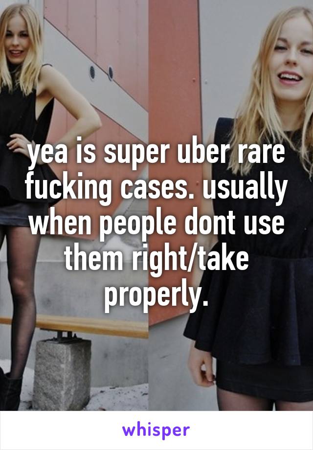 yea is super uber rare fucking cases. usually when people dont use them right/take properly.