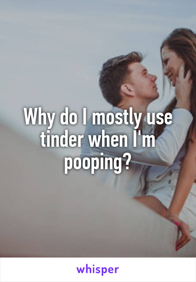 Why do I mostly use tinder when I'm pooping?