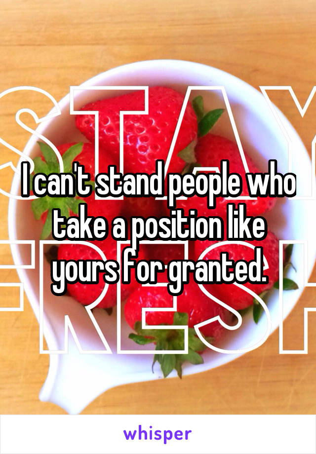 I can't stand people who take a position like yours for granted.