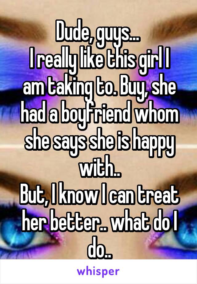 Dude, guys... 
I really like this girl I am taking to. Buy, she had a boyfriend whom she says she is happy with..
But, I know I can treat her better.. what do I do..