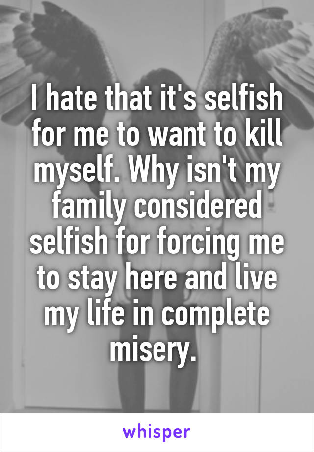 I hate that it's selfish for me to want to kill myself. Why isn't my family considered selfish for forcing me to stay here and live my life in complete misery. 