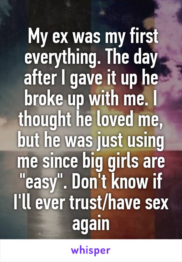  My ex was my first everything. The day after I gave it up he broke up with me. I thought he loved me, but he was just using me since big girls are "easy". Don't know if I'll ever trust/have sex again