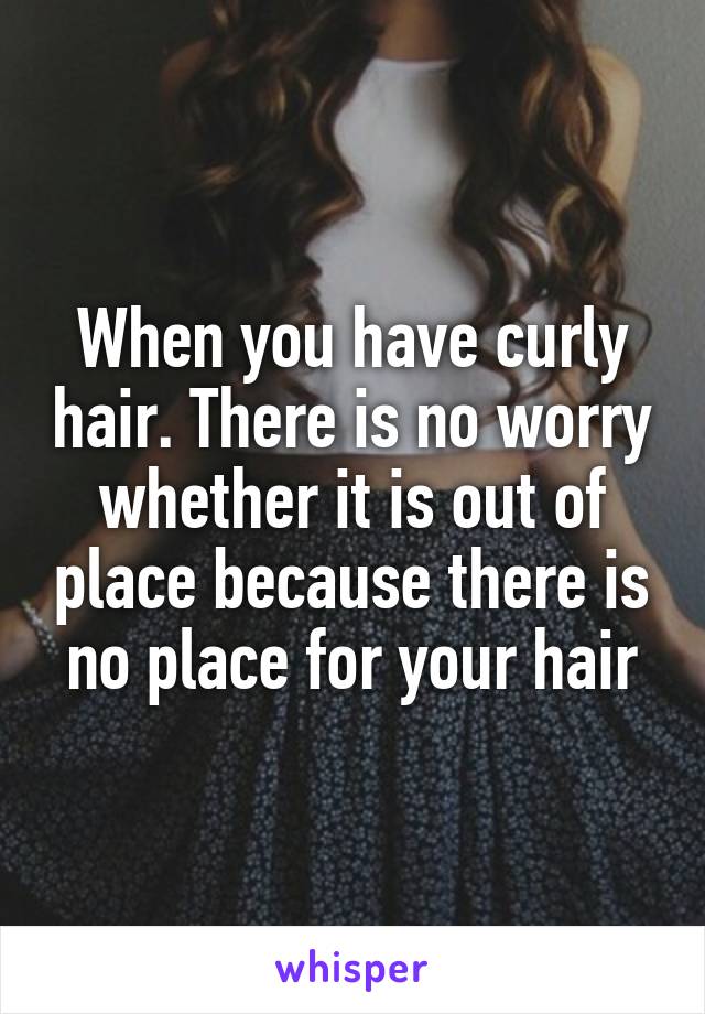 When you have curly hair. There is no worry whether it is out of place because there is no place for your hair