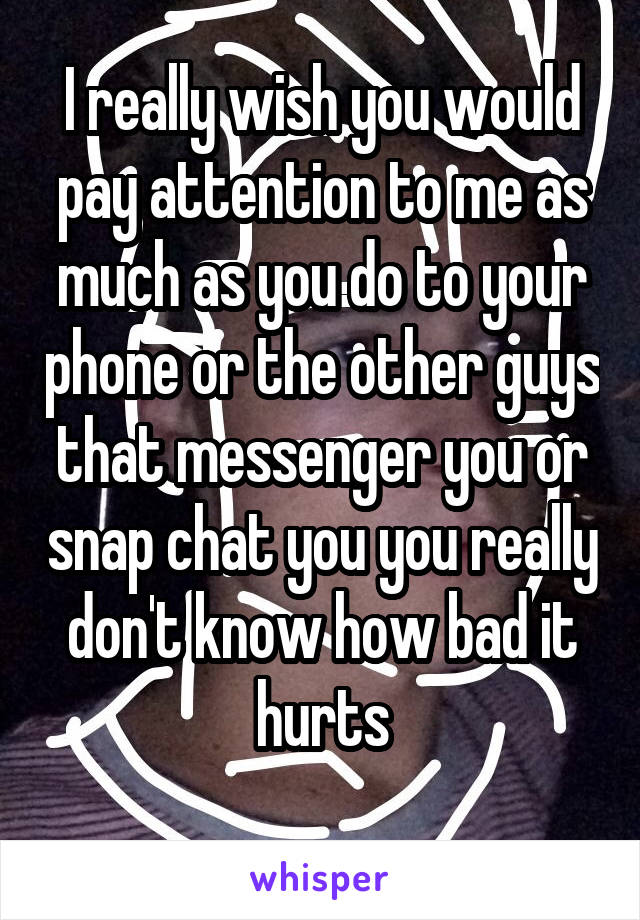 I really wish you would pay attention to me as much as you do to your phone or the other guys that messenger you or snap chat you you really don't know how bad it hurts
