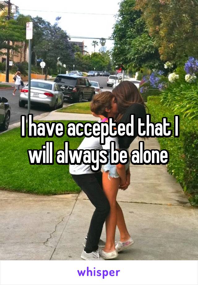 I have accepted that I will always be alone 