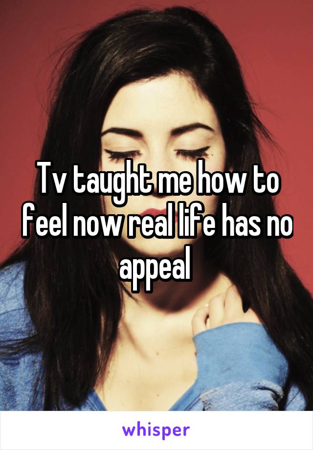 Tv taught me how to feel now real life has no appeal 