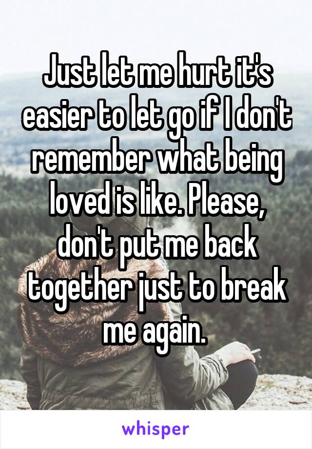 Just let me hurt it's easier to let go if I don't remember what being loved is like. Please, don't put me back together just to break me again. 
