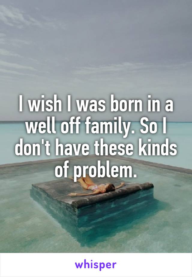 I wish I was born in a well off family. So I don't have these kinds of problem.