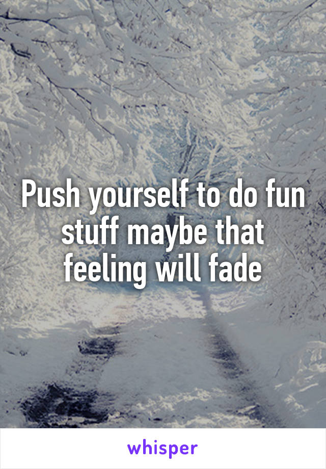 Push yourself to do fun stuff maybe that feeling will fade