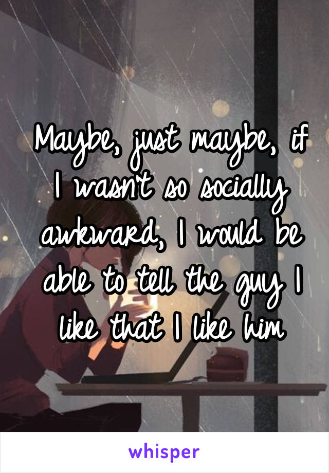 Maybe, just maybe, if I wasn't so socially awkward, I would be able to tell the guy I like that I like him