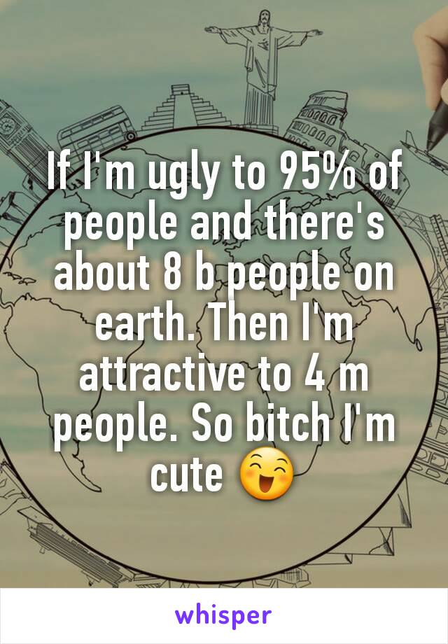 If I'm ugly to 95% of people and there's about 8 b people on earth. Then I'm attractive to 4 m people. So bitch I'm cute 😄