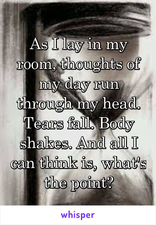 As I lay in my room, thoughts of my day run through my head. Tears fall. Body shakes. And all I can think is, what's the point?