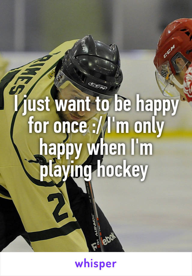 I just want to be happy for once :/ I'm only happy when I'm playing hockey 