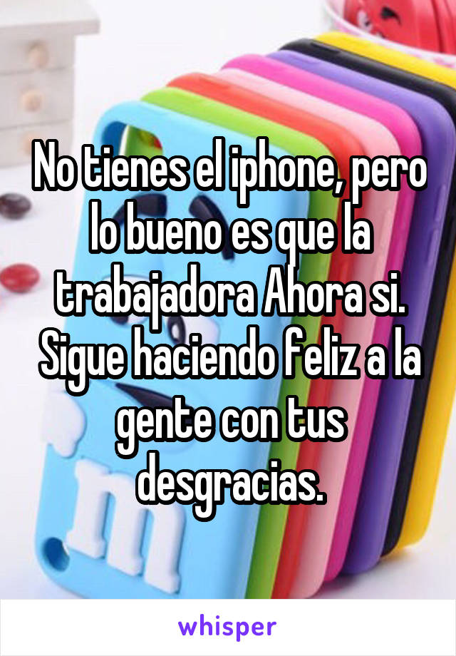 No tienes el iphone, pero lo bueno es que la trabajadora Ahora si. Sigue haciendo feliz a la gente con tus desgracias.